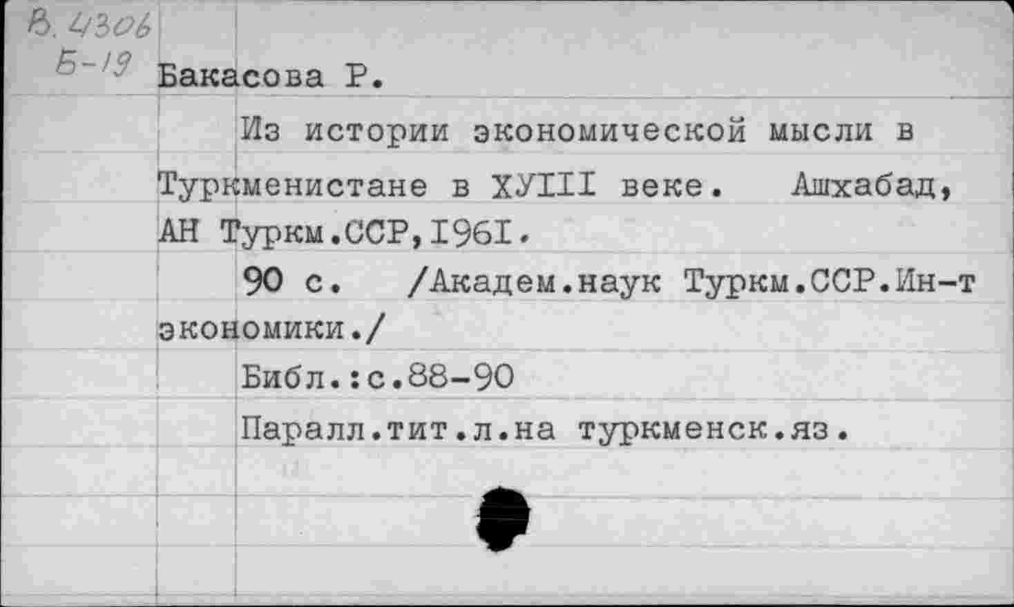 ﻿ъ.
Б"/: Бакасова Р.
		Из истории экономической мысли в
	Туркменистане в ХУНТ веке. Ашхабад,	
	АН Туркм.ССР,1961.	
		90 с. /Академ.наук Туркм.ССР.Ин-т
	экономики./	
		Библ.:с.88-90
		Паралл.тит.л.на туркменск.яз.